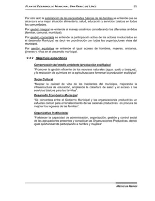 Plan de Desarrollo Municipal San Pablo de Lípez                                         85



Por otro lado la satisfacción de las necesidades básicas de las familias se entiende que se
alcanzara una mejor situación alimentaría, salud, educación y servicios básicos en todas
las comunidades.
Por gestión integral se entiende al manejo sistémico considerando los diferentes ámbitos
(familiar, comunal, municipal).
Por gestión concertada se entiende la participación activa de los actores involucrados en
el desarrollo Municipal; es decir en coordinación con todas las organizaciones vivas del
municipio.
Por gestión equitativa se entiende el igual acceso de hombres, mujeres, ancianos,
jóvenes y niños en el desarrollo municipal.

 9.3.2 Objetivos específicos

       Conservación del medio ambiente (producción ecológica)
       “Promover la gestión eficiente de los recursos naturales (agua, suelo y bosques),
       y la reducción de químicos en la agricultura para fomentar la producción ecológica”

       Socio Cultural
       “Mejorar la calidad de vida de los habitantes del municipio, mejorando la
       infraestructura de educación, ampliando la cobertura de salud y el acceso a los
       servicios básicos para las familias”.
       Desarrollo Económico Municipal
       “Se concertara entre el Gobierno Municipal y las organizaciones productivas un
       esfuerzo común para el fortalecimiento de las cadenas productivas en procura de
       mejorar los ingresos de las familias”.

       Organizativo Institucional
       “Fortalecer la capacidad de administración, organización, gestión y control social
       de las agrupaciones presentes y consolidar las Organizaciones Productivas, dando
       igual oportunidad de participación a hombre y mujeres”




                                                                          Medicus Mundi
 