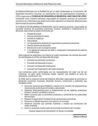 Plan de Desarrollo Municipal San Pablo de Lípez                                      87



El Gobierno Municipal con la finalidad de ser un actor fundamental en la promoción del
Desarrollo Económico Comunal, en coordinación con las organizaciones productivas y
OTB’s organizara el CONCEJO DE DESARROLLO MUNICIPAL SAN PABLO DE LÍPEZ;
constituido como instancia pensante responsable de concertar acciones de promoción
económica en el Municipio que tendrá como brazo operativo a la Dirección Mancomunada
de Promoción Económica (DIMPE).
El CONCEJO DE DESARROLLO MUNICIPAL será la instancia pensante, responsable de
concertar acciones de promoción económica, humana, ambiental e institucional en el
Municipio; esta instancia estará conformado por:
              Alcalde Municipal
              Concejo Municipal en pleno
              Comité de Vigilancia
              Sub prefecto
              Un representante sectorial por organización productiva (seccional)
              Director distrital de educación
              Director de la red municipal de salud
              Y en calidad de veedores las ONG´s, cooperación internacional con asiento
               en el Municipio.
   Esta instancia se organizara a su interior en cuatro comisiones, las mismas que serán
   las identificadas en el Plan de Desarrollo Municipal:
              Comisión de promoción económica
              Comisión de Desarrollo humano
              Comisión de Desarrollo institucional
              Comisión de Preservación del medio ambiente
   Las comisiones serán conformadas por los representantes de cada una de las
   instancias, es decir serán instancias mixtas, aspecto que facilitara la toma de
   decisiones, coordinación, etc.
   El CDM será la instancia formal del Gobierno Municipal responsable de promover el
   desarrollo económico municipal, desarrollo humano, institucional y ambiental; sus
   facultades serán:
          Promover acciones para fortalecer o apoyar en la creación de organizaciones
           /asociaciones productivas comunales y seccionales
          Gestionar financiamiento para el fortalecimiento de las cadenas productivas
           (turismo, minería, camélidos y quinua)
          Definir acciones para la promoción productiva y comercial de los potenciales
           del municipio
          Realizar el seguimiento al trabajo de las asociaciones productivas
          Promover la calidad educativa y de salud en el municipio
          Gestionar acciones que permitan mantener y mejorar las condiciones del
           medio ambiente
          Crear un escenario propicio para la promoción económica del municipio
                 Generar espacios de concertación en temas municipales


                                                                       Medicus Mundi
 