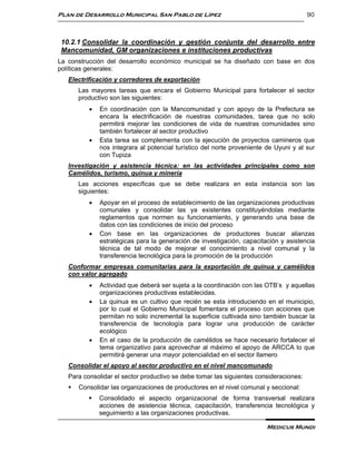 Plan de Desarrollo Municipal San Pablo de Lípez                                         90



 10.2.1 Consolidar la coordinación y gestión conjunta del desarrollo entre
 Mancomunidad, GM organizaciones e instituciones productivas
La construcción del desarrollo económico municipal se ha diseñado con base en dos
políticas generales:
   Electrificación y corredores de exportación
       Las mayores tareas que encara el Gobierno Municipal para fortalecer el sector
       productivo son las siguientes:
             En coordinación con la Mancomunidad y con apoyo de la Prefectura se
              encara la electrificación de nuestras comunidades, tarea que no solo
              permitirá mejorar las condiciones de vida de nuestras comunidades sino
              también fortalecer al sector productivo
             Esta tarea se complementa con la ejecución de proyectos camineros que
              nos integrara al potencial turístico del norte proveniente de Uyuni y al sur
              con Tupiza
   Investigación y asistencia técnica: en las actividades principales como son
   Camélidos, turismo, quinua y minería
       Las acciones específicas que se debe realizara en esta instancia son las
       siguientes:
             Apoyar en el proceso de establecimiento de las organizaciones productivas
              comunales y consolidar las ya existentes constituyéndolas mediante
              reglamentos que normen su funcionamiento, y generando una base de
              datos con las condiciones de inicio del proceso
             Con base en las organizaciones de productores buscar alianzas
              estratégicas para la generación de investigación, capacitación y asistencia
              técnica de tal modo de mejorar el conocimiento a nivel comunal y la
              transferencia tecnológica para la promoción de la producción
   Conformar empresas comunitarias para la exportación de quinua y camélidos
   con valor agregado
             Actividad que deberá ser sujeta a la coordinación con las OTB’s y aquellas
              organizaciones productivas establecidas.
             La quinua es un cultivo que recién se esta introduciendo en el municipio,
              por lo cual el Gobierno Municipal fomentara el proceso con acciones que
              permitan no solo incremental la superficie cultivada sino también buscar la
              transferencia de tecnología para lograr una producción de carácter
              ecológico
             En el caso de la producción de camélidos se hace necesario fortalecer el
              tema organizativo para aprovechar al máximo el apoyo de ARCCA lo que
              permitirá generar una mayor potencialidad en el sector llamero
   Consolidar el apoyo al sector productivo en el nivel mancomunado
   Para consolidar el sector productivo se debe tomar las siguientes consideraciones:
      Consolidar las organizaciones de productores en el nivel comunal y seccional:
             Consolidado el aspecto organizacional de forma transversal realizara
              acciones de asistencia técnica, capacitación, transferencia tecnológica y
              seguimiento a las organizaciones productivas.

                                                                         Medicus Mundi
 