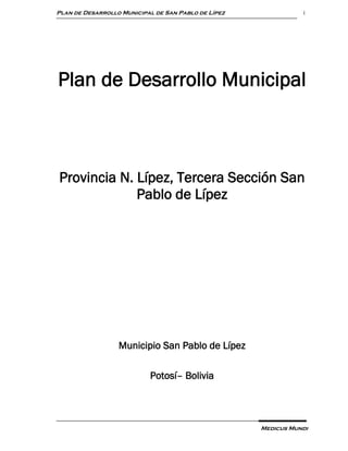 Plan de Desarrollo Municipal de San Pablo de Lípez              i




Plan de Desarrollo Municipal



Provincia N. Lípez, Tercera Sección San
             Pablo de Lípez




                  Municipio San Pablo de Lípez

                           Potosí– Bolivia




                                                     Medicus Mundi
 