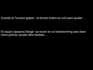 El  equipo  Upasana Design  se  reunió  en  un  brainstorming  para   idear   cómo   podrían   ayudar   ellos   también … Cuando   el  Tsunami  golpeó  ,  el   mundo   entero  se  unió   para   ayudar … 