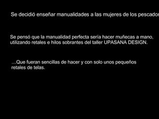 Se  pensó   que  la  manualidad  perfecta  sería   hacer   muñecas  a  mano ,  utilizando   retales  e  hilos   sobrantes   del  taller UPASANA DESIGN. … Que   fueran   sencillas  de  hacer  y con solo  unos   pequeños   retales  de  telas . Se  decidió   enseñar   manualidades  a  las   mujeres  de  los   pescadores . 