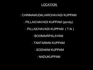 LOCATION  : CHINNAMUDALIARCHAVADI KUPPAM : PILLAICHAVADI KUPPAM (pondy) : PILLAICHAVADI KUPPAM  ( T.N ) : BOOMAIRPALAYAM : TANTARANI KUPPAM  : SODHANI KUPPAM : NADUKUPPAM 