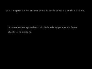 A las mujeres se les enseña cómo hacer la cabeza y unirla a la falda. A continuación aprenden a añadir la tela negra que da forma al pelo de la muñeca .  