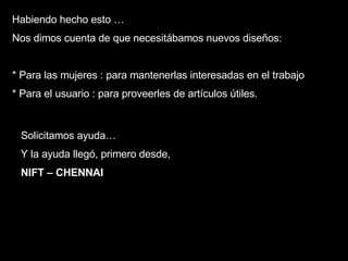 Solicitamos ayuda…  Y la ayuda llegó, primero desde , NIFT – CHENNAI Habiendo hecho esto … Nos dimos cuenta de que necesitábamos nuevos diseños: * Para las mujeres : para mantenerlas interesadas en el trabajo * Para el usuario : para proveerles de artículos útiles. 