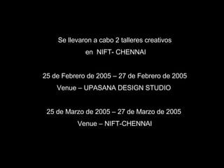 Se llevaron a cabo 2 talleres creativos en  NIFT- CHENNAI 25 de Febrero de 2005 – 27 de Febrero de 2005 Venue – UPASANA DESIGN STUDIO  25 de Marzo de 2005 – 27 de Marzo de 2005   Venue – NIFT-CHENNAI 