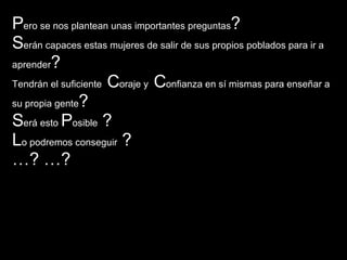 P ero se nos plantean unas importantes preguntas ?  S erán capaces estas mujeres de salir de sus propios poblados para ir a aprender ? Tendrán el suficiente  C oraje y  C onfianza en sí mismas para enseñar a su propia gente ? S erá esto  P osible  ?  L o podremos conseguir  ?   … ? …? 