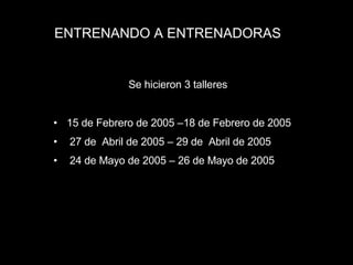 ENTRENANDO A ENTRENADORAS 15 de Febrero de 2005 –18 de Febrero de 2005 27 de  Abril de 2005 – 29 de  Abril de 2005  24 de Mayo de 2005 – 26 de Mayo de 2005 Se hicieron 3 talleres 