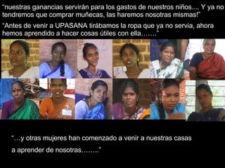 “ nuestras ganancias servirán para los gastos de nuestros niños.... Y ya no tendremos que comprar muñecas, las haremos nosotras mismas!” “… y otras mujeres han comenzado a venir a nuestras casas  a aprender de nosotras……..” “ Antes de venir a UPASANA tirábamos la ropa que ya no servia, ahora hemos aprendido a hacer cosas útiles con ella…….” 