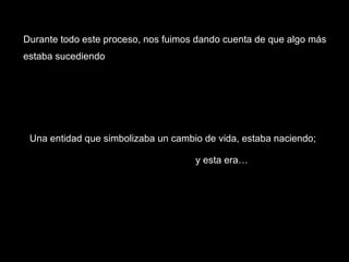 Una entidad que simbolizaba un cambio de vida, estaba naciendo; y esta era… Durante todo este proceso, nos fuimos dando cuenta de que algo más estaba sucediendo 