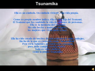 Tsunamika Como su propio nombre indica, élla es una hija del Tsunami. El Tsunami que ha cambiado la vida de millones de personas. Ella es la memoria del Tsunami. Ha sido hecha a mano por mujeres, las mujeres que viven junto al mar .   Ella ha sido creada de trocitos de tela sobrante de otros trabajos. Hecha de lo que es conocido como “desperdicio”. Pero en la Naturales no existe este concepto, pues todo cumple su rol creativo… Todo es vida y belleza, como la propia Tsunamika Ella es un símbolo. Un símbolo viviente, con vida propia. 
