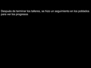 Después de terminar los talleres, se hizo un seguimiento en los poblados para ver los progresos 