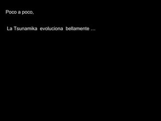 Poco a poco,  La Tsunamika  evoluciona  bellamente …   