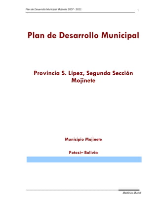 Plan de Desarrollo Municipal Mojinete 2007 - 2011                 1




 Plan de Desarrollo Municipal


       Provincia S. Lípez, Segunda Sección
                     Mojinete




                                  Municipio Mojinete

                                      Potosí– Bolivia




                                                        Medicus Mundi
 
