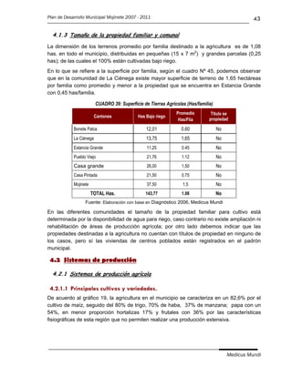 Plan de Desarrollo Municipal Mojinete 2007 - 2011                                                  43

  4.1.3 Tamaño de la propiedad familiar y comunal

La dimensión de los terrenos promedio por familia destinado a la agricultura es de 1,08
has. en todo el municipio, distribuidas en pequeñas (15 x 7 m2) y grandes parcelas (0,25
has); de las cuales el 100% están cultivadas bajo riego.
En lo que se refiere a la superficie por familia, según el cuadro Nº 45, podemos observar
que en la comunidad de La Ciénega existe mayor superficie de terreno de 1,65 hectáreas
por familia como promedio y menor a la propiedad que se encuentra en Estancia Grande
con 0,45 has/familia.

                         CUADRO 39: Superficie de Tierras Agrícolas (Has/familia)
                                                               Promedio         Título se
                         Cantones            Has Bajo riego
                                                                Has/Flia       propiedad

            Bonete Palca                         12,01           0.60               No
            La Ciénega                           13,75           1,65               No
            Estancia Grande                      11,25            0.45              No
            Pueblo Viejo                         21,76            1.12              No
            Casa grande                          26,00            1,50              No
            Casa Pintada                         21,50            0.75              No
            Mojinete                             37,50            1,5               No
                       TOTAL Has.               143,77            1.08              No
                  Fuente: Elaboración con base en Diagnóstico 2006, Medicus Mundi

En las diferentes comunidades el tamaño de la propiedad familiar para cultivo está
determinada por la disponibilidad de agua para riego, caso contrario no existe ampliación ni
rehabilitación de áreas de producción agrícola; por otro lado debemos indicar que las
propiedades destinadas a la agricultura no cuentan con títulos de propiedad en ninguno de
los casos, pero sí las viviendas de centros poblados están registrados en el padrón
municipal.

 4.2 Sistemas de producción

  4.2.1 Sistemas de producción agrícola

 4.2.1.1 Principales cultivos y variedades.
De acuerdo al gráfico 19, la agricultura en el municipio se caracteriza en un 82,6% por el
cultivo de maíz, seguido del 80% de trigo, 70% de haba, 37% de manzana; papa con un
54%, en menor proporción hortalizas 17% y frutales con 36% por las características
fisiográficas de esta región que no permiten realizar una producción extensiva.




                                                                                         Medicus Mundi
 