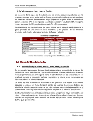Plan de Desarrollo Municipal Mojinete                                                            77

  6.3.2 Gastos productivos, canasta familiar

La economía de la región es de subsistencia, las familias adquieren productos que no
producen como ser arroz, aceite, azúcar, fideos, leche en polvo, detergentes, etc; por tanto
los rubros en los cuales se destina una mayor proporción de gasto es en la alimentación
con un porcentaje 67% de los ingresos, seguido de educación y salud con el 6%, transporte
con un porcentaje de 13%, producción pecuaria 7% y 7% otros gastos.
Para determinar las características del gasto familiar se ha tomado como referencia el
gasto promedio de una familia de cinco miembros y los precios de los diferentes
productos en la feriales urbanas de la ciudad de Tupiza y Villazón.

                                        CUADRO 76: Gasto familiar
                                                Gasto Mensual    Gasto Anual
                          Descripción                                             Porcentaje
                                                  Promedio        Promedio
             Alimentación                            320             3840             67
             Educación y salud                        32             350             6%
             Transporte                               60             743             13%
             Producción Agropecuaria                                 405             7%
             Imprevistos                              31             377             7%
             Total                                   443             5715           100,00
                       Fuente: Elaboración con base en Diagnóstico 2006, Medicus Mundi



 6.4 Mano de Obra Salariada.

  6.4.1 Proporción según tiempo, épocas, edad, sexo y ocupación.

En el municipio, la proporción de mano de obra asalariada no se manifiesta, al margen del
personal de salud, educación de ONG’s médicus mundi, quienes cuentan con un salario
mensual permanente; sin embargo la mano de obra familiar que se caracteriza por ser
empleada durante la producción agrícola y ganadera, la misma no es remunerada, es
retribuida solo por la misma producción.
La mano de obra asalariada se manifiesta en las personas que migran a los centros
poblados y cercanos en forma temporal, donde los varones desempeñan trabajos de
albañilería, minería, comercio, cosecha, etc y las mujeres como trabajadoras del hogar y
comerciantes, como segunda actividad importante después de la actividad agropecuaria.
Existe una gran diferencia en la ocupación que realiza una persona mayor en relación a los
niños y niñas adolescentes, en el caso de las niñas y niños en el periodo escolar, destinan
también una mayor parte de su tiempo a las labores agropecuarias con un porcentaje de
5.20%, igual que los niños.




                                                                                         Medicus Mundi
 