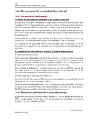 100
Plan de Desarrollo Municipal San Antonio de Esmoruco


10.4.1 Mejora de la capacidad operativa del Gobierno Municipal

10.4.1.1Infraestructura y equipamiento
a) Mejora del equipamiento y la logística del Gobierno Municipal
El Gobierno Municipal fortalecerá la capacidad institucional del Municipio con
equipamiento, e infraestructura que permita mejorar la eficiencia de la gestión y
operación administrativa municipal, las acciones a encarar serán las siguientes:
Mejora del equipamiento y logística del Gobierno Municipal, lo que se traducirá
en la renovación de computadoras, compra de equipo técnico para el diseño de
proyectos, etc.
Adquisición de movilidad para facilitar el trabajo del gobierno municipal, en
cuanto a sus actividades diarias y para facilitar la ejecución de las obras
La adquisición de movilidad resulta imprescindible por el elevado costo de
transporte que significa llevar materiales de construcción desde Tupiza hasta el
Municipio
b) Fortalecimiento de los Recursos Humanos y Sistemas Administrativos
Capacitación del personal:
Por la reducida capacidad financiera del Municipio, el único mecanismo posible
para encarar la administración es el trabajo mancomunado, tal como se lo viene
encarando ahora; aspecto que se pretende mejorar con la capacitación al
personal administrativo y logístico en el ejercicio de sus funciones.
Por otro lado la aplicación y el conocimiento de los sistemas SAFCO, Manual de
funciones y otros son necesarios para mejorar el grado de coordinación de las
actividades inherentes a la administración municipal
Optimización de los sistemas administrativos:
Por otro lado los sistemas SAFCO deben ser actualizados y ser aplicados en la
generalidad de las acciones del municipio
Será necesario complementar ello con un sistema de monitoreo para facilitar la
evaluación de rendimiento educativo (para el DILE) y cobertura de salud (para el
DILOS) bajo responsabilidad de la Dirección de Desarrollo Humano
10.4.2 Transparencia, eficiencia y eficacia de la gestión municipal

El gobierno municipal realizara informes periódicos sobre el grado de avance del
POA (cada cuatro meses) con el fin de transparentar la gestión municipal y
facilitar la participación de las OTB´s.




Medicus Mundi
 