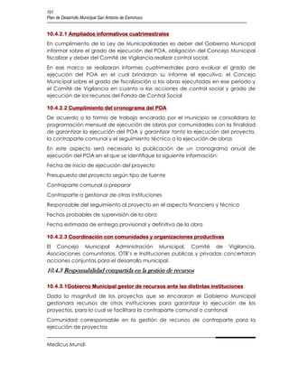 101
Plan de Desarrollo Municipal San Antonio de Esmoruco


10.4.2.1 Ampliados informativos cuatrimestrales
En cumplimiento de la Ley de Municipalidades es deber del Gobierno Municipal
informar sobre el grado de ejecución del POA, obligación del Concejo Municipal
fiscalizar y deber del Comité de Vigilancia realizar control social.
En ese marco se realizaran informes cuatrimestrales para evaluar el grado de
ejecución del POA en el cual brindaran su informe el ejecutivo, el Concejo
Municipal sobre el grado de fiscalización a las obras ejecutadas en ese periodo y
el Comité de Vigilancia en cuanto a las acciones de control social y grado de
ejecución de los recursos del Fondo de Control Social

10.4.2.2 Cumplimiento del cronograma del POA
De acuerdo a la forma de trabajo encarado por el municipio se consolidara la
programación mensual de ejecución de obras por comunidades con la finalidad
de garantizar la ejecución del POA y garantizar tanto la ejecución del proyecto,
la contraparte comunal y el seguimiento técnico a la ejecución de obras
En este aspecto será necesaria la publicación de un cronograma anual de
ejecución del POA en el que se identifique la siguiente información:
Fecha de inicio de ejecución del proyecto
Presupuesto del proyecto según tipo de fuente
Contraparte comunal a preparar
Contraparte a gestionar de otras instituciones
Responsable del seguimiento al proyecto en el aspecto financiero y técnico
Fechas probables de supervisión de la obra
Fecha estimada de entrega provisional y definitiva de la obra

10.4.2.3 Coordinación con comunidades y organizaciones productivas
El Concejo Municipal Administración Municipal, Comité de Vigilancia,
Asociaciones comunitarias, OTB’s e Instituciones publicas y privadas concertaran
acciones conjuntas para el desarrollo municipal.
10.4.3 Responsabilidad compartida en la gestión de recursos

10.4.3.1Gobierno Municipal gestor de recursos ante las distintas instituciones
Dada la magnitud de los proyectos que se encararan el Gobierno Municipal
gestionara recursos de otras instituciones para garantizar la ejecución de los
proyectos, para lo cual se facilitara la contraparte comunal o cantonal
Comunidad corresponsable en la gestión de recursos de contraparte para la
ejecución de proyectos


Medicus Mundi
 