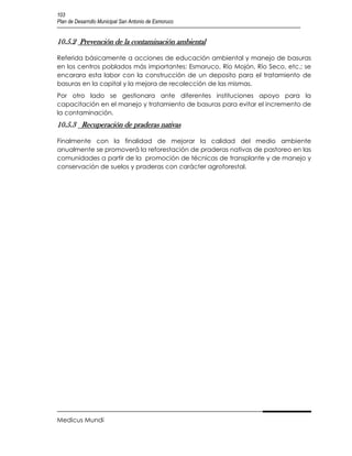 103
Plan de Desarrollo Municipal San Antonio de Esmoruco


10.5.2 Prevención de la contaminación ambiental

Referida básicamente a acciones de educación ambiental y manejo de basuras
en los centros poblados más importantes: Esmoruco, Río Mojón, Río Seco, etc.; se
encarara esta labor con la construcción de un deposito para el tratamiento de
basuras en la capital y la mejora de recolección de las mismas.
Por otro lado se gestionara ante diferentes instituciones apoyo para la
capacitación en el manejo y tratamiento de basuras para evitar el incremento de
la contaminación.
10.5.3 Recuperación de praderas nativas

Finalmente con la finalidad de mejorar la calidad del medio ambiente
anualmente se promoverá la reforestación de praderas nativas de pastoreo en las
comunidades a partir de la promoción de técnicas de transplante y de manejo y
conservación de suelos y praderas con carácter agroforestal.




Medicus Mundi
 