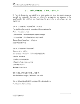 104
Plan de Desarrollo Municipal San Antonio de Esmoruco



                       11 PROGRAMAS Y PROYECTOS
El Plan de Desarrollo Municipal tiene organizado una serie de proyectos para
cumplir su ejecución, inmersos en diferentes programas de acuerdo a la
clasificación del Ministerio de Hacienda, los proyectos a ejecutarse son los
siguientes:


EJE DE DESARROLLO ECONÓMICO LOCAL
Promoción y fomento de la producción agropecuaria
Promoción económica
Construcción y mantenimiento de microriego
Construcción y mantenimiento de caminos
Desarrollo de la cultura y el turismo
Electrificación rural


EJE DE DESARROLLO HUMANO
Saneamiento básico
Servicios de educación y fomento al deporte
Servicio de salud
Limpieza urbana y rural
Infraestructura urbana y rural
Catastro urbano
Alumbrado publico


EJE DE DESARROLLO MEDIO AMBIENTE
Prevención de riesgos y desastres naturales


EJE DE DESARROLLO FORTALECIMIENTO INSTITUCIONAL
Fortalecimiento municipal




Medicus Mundi
 