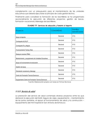 107
Plan de Desarrollo Municipal San Antonio de Esmoruco


complementa con un presupuesto para el mantenimiento de las unidades
educativas que deberá ejecutarse al principio de cada gestión lectiva.
Finalmente para consolidar la formación de los bachilleres se ha programado
seccionalmente la ejecución de diferentes proyectos: gestión de becas,
formación vocacional y liderazgo de bachilleres.

                    CUADRO 77: Servicios de educación y fomento al deporte

                                                                             Familias
Proyecto                                               COMUNIDAD
                                                                             beneficiadas

                                                             Seccional       416
Apoyo al deporte
                                                             Seccional       416
Contraparte ALFALIT
                                                             Seccional       416
Contraparte Fé y Alegría
                                                             Seccional       416
Funcionamiento Yachay Wasi
                                                             Seccional       416
Desayuno escolar (PMA)
                                                             Seccional       416
Mantenimiento, y equipamiento de Unidades Educativas
                                                             Seccional       416
Apoyo al funcionamiento de educación
                                                             Seccional       416
Gestión de becas
                                                             Seccional       416
Orientación vocacional y liderazgo
                                                             Seccional       416
Centro de Formación Tecnica Esmoruco
                                                         Seccional         416
Equipamiento Centro de Formación Tecnica Esmoruco
                    Fuente: Elaboración propia con base en Fichas técnicas




11.2.2 Servicio de salud

La prestación del servicio de salud contempla diversos proyectos entre los que
destacan la ejecución del SUMI, Seguro de vejez, equipamiento – mantenimiento
de las potas sanitarias, el apoyo al funcionamiento de salud y la construcción –
equipamiento del mini hospital en San Antonio de Esmoruco




Medicus Mundi
 