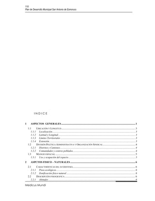 110
Plan de Desarrollo Municipal San Antonio de Esmoruco




            INDICE


1       ASPECTOS GENERALES .................................................................................................................... 1
    1.1     UBICACIÓN Y LONGITUD .................................................................................................................... 3
       1.1.1 Localización .................................................................................................................................. 3
       1.1.2 Latitud y Longitud ......................................................................................................................... 3
       1.1.3 Límites Territoriales ..................................................................................................................... 3
       1.1.4 Extensión ....................................................................................................................................... 3
    1.2     DIVISIÓN POLÍTICA ADMINISTRATIVA Y ORGANIZACIÓN SINDICAL................................................... 4
       1.2.1 Distritos y Cantones ...................................................................................................................... 4
       1.2.2 Comunidades y centros poblados.................................................................................................. 4
    1.3     MANEJO ESPACIAL ............................................................................................................................. 5
       1.3.1 Uso y ocupación del espacio ......................................................................................................... 5
2       ASPCTOS FISICO – NATURALES ...................................................................................................... 6
    2.1     CARACTERÍSTICAS DEL ECOSISTEMA.................................................................................................. 6
       2.1.1 Pisos ecológicos ............................................................................................................................ 6
       2.1.2 Zonificación físico natural ............................................................................................................ 6
    2.2     DESCRIPCIÓN FISIOGRÁFICA ............................................................................................................... 6
       2.2.1 Altitudes ........................................................................................................................................ 6

Medicus Mundi
 
