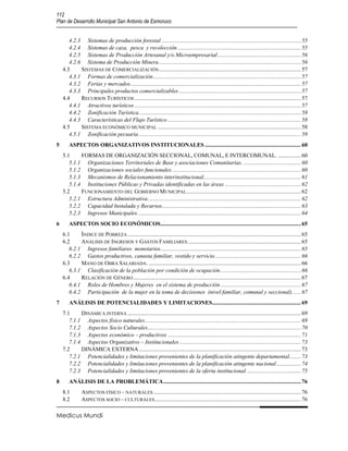 112
Plan de Desarrollo Municipal San Antonio de Esmoruco


       4.2.3 Sistemas de producción forestal ................................................................................................. 55
       4.2.4 Sistemas de caza, pesca y recolección ...................................................................................... 55
       4.2.5 Sistemas de Producción Artesanal y/o Microempresarial .......................................................... 56
       4.2.6 Sistema de Producción Minera ................................................................................................... 56
    4.3     SISTEMAS DE COMERCIALIZACIÓN ................................................................................................... 57
       4.3.1 Formas de comercialización ....................................................................................................... 57
       4.3.2 Ferias y mercados ....................................................................................................................... 57
       4.3.3 Principales productos comercializables ..................................................................................... 57
    4.4     RECURSOS TURÍSTICOS .................................................................................................................... 57
       4.4.1 Atractivos turísticos .................................................................................................................... 57
       4.4.2 Zonificación Turística. ................................................................................................................ 58
       4.4.3 Características del Flujo Turístico ............................................................................................. 58
    4.5     SISTEMA ECONÓMICO MUNICIPAL .................................................................................................... 58
       4.5.1 Zonificación pecuaria ................................................................................................................. 59
5      ASPECTOS ORGANIZATIVOS INSTITUCIONALES ................................................................... 60
    5.1     FORMAS DE ORGANIZACIÓN SECCIONAL, COMUNAL, E INTERCOMUNAL. ................ 60
       5.1.1 Organizaciones Territoriales de Base y asociaciones Comunitarias. ........................................ 60
       5.1.2 Organizaciones sociales funcionales. ......................................................................................... 60
       5.1.3 Mecanismos de Relacionamiento interinstitucional.................................................................... 61
       5.1.4 Instituciones Públicas y Privadas identificadas en las áreas ..................................................... 62
    5.2     FUNCIONAMIENTO DEL GOBIERNO MUNICIPAL................................................................................ 62
       5.2.1 Estructura Administrativa ........................................................................................................... 62
       5.2.2 Capacidad Instalada y Recursos................................................................................................. 63
       5.2.3 Ingresos Municipales. ................................................................................................................. 64
6      ASPECTOS SOCIO ECONÓMICOS .................................................................................................. 65
    6.1     ÍNDICE DE POBREZA ......................................................................................................................... 65
    6.2     ANÁLISIS DE INGRESOS Y GASTOS FAMILIARES. .............................................................................. 65
       6.2.1 Ingresos familiares monetarios. ................................................................................................. 65
       6.2.2 Gastos productivos, canasta familiar, vestido y servicio. ........................................................... 66
    6.3     MANO DE OBRA SALARIADA. .......................................................................................................... 66
       6.3.1 Clasificación de la población por condición de ocupación ........................................................ 66
    6.4     RELACIÓN DE GÉNERO ..................................................................................................................... 67
       6.4.1 Roles de Hombres y Mujeres en el sistema de producción ........................................................ 67
       6.4.2 Participación de la mujer en la toma de decisiones (nivel familiar, comunal y seccional). ..... 67
7      ANÁLISIS DE POTENCIALIDADES Y LIMITACIONES.............................................................. 69
    7.1     DINÁMICA INTERNA ......................................................................................................................... 69
       7.1.1 Aspectos físico naturales............................................................................................................. 69
       7.1.2 Aspectos Socio Culturales........................................................................................................... 70
       7.1.3 Aspectos económico – productivos ............................................................................................. 71
       7.1.4 Aspectos Organizativo – Institucionales ..................................................................................... 73
    7.2     DINÁMICA EXTERNA ................................................................................................................. 73
       7.2.1 Potencialidades y limitaciones provenientes de la planificación atingente departamental ........ 73
       7.2.2 Potencialidades y limitaciones provenientes de la planificación atingente nacional ................. 74
       7.2.3 Potencialidades y limitaciones provenientes de la oferta institucional. ..................................... 75
8      ANÁLISIS DE LA PROBLEMÁTICA ................................................................................................ 76
    8.1        ASPECTOS FÍSICO – NATURALES ....................................................................................................... 76
    8.2        ASPECTOS SOCIO – CULTURALES ...................................................................................................... 76

Medicus Mundi
 