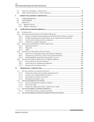 113
Plan de Desarrollo Municipal San Antonio de Esmoruco


     8.3        ASPECTOS ECONÓMICO – PRODUCTIVOS .......................................................................................... 76
     8.4        ASPECTOS ORGANIZATIVO – INSTITUCIONALES ................................................................................ 76
9        , VISIÓN VOCACIONES Y OBJETIVOS ......................................................................................... 81
     9.1     VISIÓN MUNICIPAL .................................................................................................................... 81
     9.2     VOCACIONES ............................................................................................................................... 82
     9.3     OBJETIVOS ....................................................................................................................................... 83
        9.3.1 Objetivo General......................................................................................................................... 83
        9.3.2 Objetivos específicos ................................................................................................................... 83
10          ESTRATEGIAS DE DESARROLLO.............................................................................................. 84
     10.1   INTRODUCCIÓN ................................................................................................................................ 84
     10.2   ESTRATEGIAS DE DESARROLLO ECONÓMICO MUNICIPAL ................................................................ 87
       10.2.1   Primera estrategia: Institucionalización del Desarrollo Económico Comunal ..................... 88
       10.2.2   Trabajo mancomunado y fortalecimiento de las organizaciones productivas ....................... 90
       10.2.3   Construcción de infraestructura productiva.......................................................................... 91
       10.2.4   Promoción económica municipal ........................................................................................... 92
     10.3   ESTRATEGIA DE DESARROLLO HUMANO MUNICIPAL ...................................................................... 95
       10.3.1   Saneamiento básico ................................................................................................................ 96
       10.3.2   Educación ............................................................................................................................... 96
       10.3.3   Salud ....................................................................................................................................... 98
     10.4   ESTRATEGIA DE DESARROLLO INSTITUCIONAL ................................................................................ 99
       10.4.1   Mejora de la capacidad operativa del Gobierno Municipal ................................................ 100
       10.4.2   Transparencia, eficiencia y eficacia de la gestión municipal ............................................... 100
       10.4.3   Responsabilidad compartida en la gestión de recursos........................................................ 101
     10.5   ESTRATEGIA DE RECURSOS NATURALES Y MEDIO AMBIENTE ....................................................... 102
       10.5.1   Prevención de los desastres naturales .................................................................................. 102
       10.5.2   Prevención de la contaminación ambiental.......................................................................... 103
       10.5.3   Recuperación de praderas nativas ....................................................................................... 103
11          PROGRAMAS Y PROYECTOS ................................................................................................... 104
     11.1   EJE DE DESARROLLO ECONÓMICO MUNICIPAL ................................................................................ 105
       11.1.1    Promoción y fomento de la producción agropecuaria ......................................................... 105
       11.1.2    Construcción y mantenimiento de caminos .......................................................................... 105
       11.1.3    Desarrollo de la cultura y el turismo.................................................................................... 105
       11.1.4    Electrificación urbana y rural .............................................................................................. 106
     11.2   EJE DE DESARROLLO HUMANO............................................................................................. 106
       11.2.1    Servicios de educación y fomento al deporte........................................................................ 106
       11.2.2    Servicio de salud................................................................................................................... 107
       11.2.3    Protección y defensa de la niñez , adolescencia y mujer ...................................................... 108
     11.3 EJE DE DESARROLLO MEDIO AMBIENTE ............................................................................ 108
       11.3.1    Prevención de riesgos y desastres naturales ........................................................................ 108
     11.4 EJE DE DESARROLLO FORTALECIMIENTO INSTITUCIONAL .......................................... 109




Medicus Mundi
 