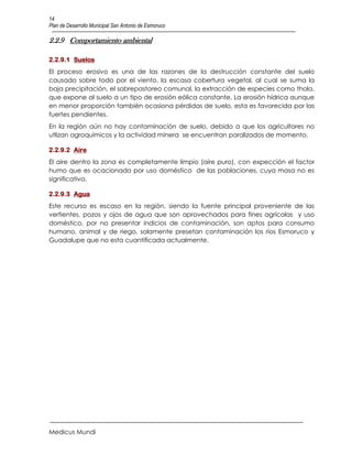 14
Plan de Desarrollo Municipal San Antonio de Esmoruco

2.2.9 Comportamiento ambiental

2.2.9.1 Suelos
El proceso erosivo es una de las razones de la destrucción constante del suelo
causado sobre todo por el viento, la escasa cobertura vegetal, al cual se suma la
baja precipitación, el sobrepastoreo comunal, la extracción de especies como thola,
que expone al suelo a un tipo de erosión eólica constante. La erosión hídrica aunque
en menor proporción también ocasiona pérdidas de suelo, esta es favorecida por las
fuertes pendientes.
En la región aún no hay contaminación de suelo, debido a que los agricultores no
utlizan agroquímicos y la actividad minera se encuentran paralizados de momento.

2.2.9.2 Aire
El aire dentro la zona es completamente limpio (aire puro), con expección el factor
humo que es ocacionado por uso doméstico de las poblaciones, cuya masa no es
significativa.

2.2.9.3 Agua
Este recurso es escaso en la región, siendo la fuente principal proveniente de las
vertientes, pozos y ojos de agua que son aprovechados para fines agrícolas y uso
doméstico, por no presentar indicios de contaminación, son aptos para consumo
humano, animal y de riego, solamente presetan contaminación los ríos Esmoruco y
Guadalupe que no esta cuantificada actualmente.




Medicus Mundi
 