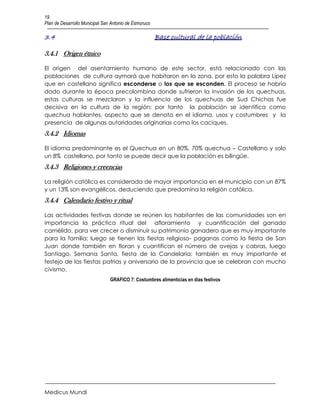 19
Plan de Desarrollo Municipal San Antonio de Esmoruco

3.4                                                    Base cultural de la población

3.4.1 Origen étnico

El origen del asentamiento humano de este sector, está relacionado con las
poblaciones de cultura aymará que habitaron en la zona, por esto la palabra Lípez
que en castellano significa esconderse o los que se esconden. El proceso se habría
dado durante la época precolombina donde sufrieron la invasión de los quechuas,
estas culturas se mezclaron y la influencia de los quechuas de Sud Chichas fue
decisiva en la cultura de la región; por tanto la población se identifica como
quechua hablantes, aspecto que se denota en el idioma, usos y costumbres y la
presencia de algunas autoridades originarias como los caciques.
3.4.2 Idiomas

El idioma predominante es el Quechua en un 80%, 70% quechua – Castellano y solo
un 8% castellano, por tanto se puede decir que la población es bilingüe.
3.4.3 Religiones y creencias

La religión católica es considerada de mayor importancia en el municipio con un 87%
y un 13% son evangélicos, deduciendo que predomina la religión católica.
3.4.4 Calendario festivo y ritual

Las actividades festivas donde se reúnen los habitantes de las comunidades son en
importancia la práctica ritual del afloramiento y cuantificación del ganado
camélido, para ver crecer o disminuir su patrimonio ganadero que es muy importante
para la familia; luego se tienen las fiestas religioso- paganas como la fiesta de San
Juan donde también en floran y cuantifican el número de ovejas y cabras, luego
Santiago, Semana Santa, fiesta de la Candelaria; también es muy importante el
festejo de las fiestas patrias y aniversario de la provincia que se celebran con mucho
civismo.
                                GRAFICO 7: Costumbres alimenticias en días festivos




Medicus Mundi
 