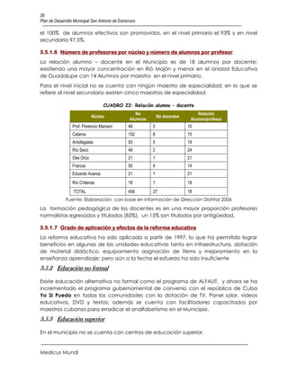 26
Plan de Desarrollo Municipal San Antonio de Esmoruco

el 100% de alumnos efectivos son promovidos, en el nivel primaria el 93% y en nivel
secundaria 97.5%.

3.5.1.6 Número de profesores por núcleo y número de alumnos por profesor
La relación alumno – docente en el Municipio es de 18 alumnos por docente;
existiendo una mayor concentración en Rió Mojón y menor en el Unidad Educativa
de Guadalupe con 14 Alumnos por maestro en el nivel primario.
Para el nivel inicial no se cuenta con ningún maestro de especialidad; en lo que se
refiere al nivel secundario existen cinco maestros de especialidad.

                                  CUADRO 22: Relación alumno – docente
                                                    No                           Relación
                            Núcleo                             No docentes
                                                 Alumnos                      Alumno/profesor
                 Prof. Florencio Mamani         48         5                 10
                 Calama                         152        8                 15
                 Antofagasta                    93         5                 19
                 Río Seco                       48         2                 24
                 Oke Orco                       21         1                 21
                 Francia                        55         4                 14
                 Eduardo Avaroa                 21         1                 21
                 Río Chilenas                   18         1                 18
                  TOTAL                         456        27                18
              Fuente: Elaboración con base en información de Dirección Distrital 2006
La formación pedagógica de los docentes es en una mayor proporción profesores
normalistas egresados y titulados (85%), un 15% son titulados por antigüedad.

3.5.1.7 Grado de aplicación y efectos de la reforma educativa
La reforma educativa ha sido aplicada a partir de 1997, lo que ha permitido lograr
beneficios en algunas de las unidades educativas tanto en infraestructura, dotación
de material didáctico, equipamiento asignación de ítems y mejoramiento en la
enseñanza aprendizaje; pero aún a la fecha el esfuerzo ha sido insuficiente
3.5.2 Educación no formal

Existe educación alternativa no formal como el programa de ALFALIT, y ahora se ha
incrementado el programa gubernamental de convenio con el república de Cuba
Yo Si Puedo en todas las comunidades con la dotación de TV, Panel solar, videos
educativos, DVD y textos; además se cuenta con facilitadores capacitados por
maestros cubanos para erradicar el analfabetismo en el Municipio.
3.5.3 Educación superior

En el municipio no se cuenta con centros de educación superior.


Medicus Mundi
 