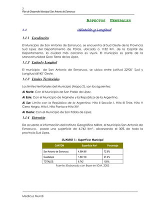 3
Plan de Desarrollo Municipal San Antonio de Esmoruco


                                                                  ASPECTOS GENERALES
1.1                                                    Ubicación y Longitud

1.1.1 Localización

El Municipio de San Antonio de Esmoruco, se encuentra al Sud Oeste de la Provincia
Sud Lípez del Departamento de Potosí, ubicado a 1182 Km. de la Capital de
Departamento, la ciudad más cercana es Uyuni. El municipio es parte de la
Mancomunidad Gran Tierra de los Lípez.
1.1.2 Latitud y Longitud

El municipio de San Antonio de Esmoruco, se ubica entre Latitud 22º00’ Sud y
Longitud 66º40’ Oeste.
1.1.3 Límites Territoriales

Los límites territoriales del Municipio (Mapa 2), son los siguientes:
Al Norte: Con el Municipio de San Pablo de Lípez.
Al Este: Con el Municipio de Mojinete y la República de la Argentina.
Al Sur: Limita con la República de la Argentina. Hito II Seccón I, Hito III Tinte, Hito V
Cerro Negro, Hito I, Hito Paniso e Hito XIV
Al Oeste: Con el Municipio de San Pablo de Lípez.
1.1.4 Extensión

De acuerdo a información del Instituto Geográfico Militar, el Municipio San Antonio de
Esmoruco, posee una superficie de 6.742 Km2,, alcanzando el 30% de toda la
provincia Sud Lípez.

                                      CUADRO 1: Superficie Municipal

                                 CANTON                   Superficie Km2,     Porcentaje

                     San Antonio de Esmoruco.          4.894.69             72.6%

                     Guadalupe                         1.847.30             27.4%
                     TOTALES                           6.742                100%
                                 Fuente: Elaborado con Base en IGM, 2005




Medicus Mundi
 
