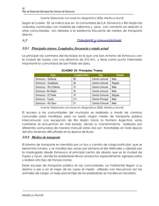 35
Plan de Desarrollo Municipal San Antonio de Esmoruco

                  Fuente: Elaborado con base en diagnóstico 2006, Medicus Mundi
Según el cuadro 35, se indica que en la comunidad de S.A. Esmoruco y Río Mojón las
viviendas construidas con material de calamina y pisos con cemento en relación a
otras comunidades son debidas a la existencia frecuente de medios de transporte
directo.
3.9                                                    Transporte y comunicaciones

3.9.1 Principales tramos. Longitudes, frecuencia y estado actual

La principal vía caminera del Municipio es la que une San Antonio de Esmoruco con
la ciudad de Tupiza, con una distancia de 210 Km., y tiene como punto intermedio
importante la comunidad de San Pablo de Lípez.

                                       CUADRO 33: Principales Tramos
                           Ruta                    Longitud (Km)        Tipo                 Estado
             Esmoruco – Quillacas                 58               Camino comunal     Malo
             Esmoruco – Guadalupe                 28               Camino comunal     Regular
             Esmoruco – Río Chilenas              72               Camino comunal     Malo
             Esmoruco –Río Mojón                  35               Camino comunal     Malo
             Esmoruco – El Tholar                 15               Camino Comunal     Regular
             Esmoruco - Tupiza                    211              Camino Principal   Malo
             Esmoruco – Río Seco                  51               Camino Comunal     Malo
                  Fuente: Elaborado con base en diagnóstico 2006, Medicus Mundi
El acceso a las comunidades del municipio es realizado a través de caminos
comunales para movilidad, pero no existe ningún medio de transporte público
intercomunal, con excepción de Río Mojón hacia la frontera Argentina, estas
carreteras se encuentran en mal estado, siendo su mantenimiento realizado por
diferentes comunarios de manera manual; estas vías son transitables en toda época
del año teniendo dificultades en la época de lluvia.
3.9.2 Medios de transporte

El sistema de transporte es atendido por un bus y camión de carga particular, que se
denomina turnero, y se moviliza dos veces por semana el día Miércoles y sábado por
la madrugada desde Esmoruco al principal centro de abasto que es la ciudad de
Tupiza y Uyuni, donde los pobladores llevan productos especialmente agropecuarios
y realizar otro tipo de transacciones.
Existe escases de transporte público en las comunidades, sus habitantes llegan a su
destino a pie o en el mejor de los casos el medio utilizado con frecuencia son los
animales de carga; un bajo porcentaje de los pobladores se moviliza en bicicleta.




Medicus Mundi
 