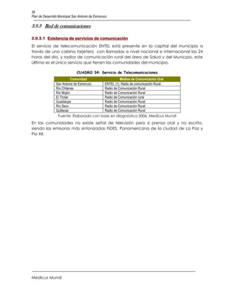 36
Plan de Desarrollo Municipal San Antonio de Esmoruco

3.9.3 Red de comunicaciones

3.9.3.1 Existencia de servicios de comunicación
El servicio de telecomunicación ENTEL está presente en la capital del municipio a
través de una cabina tarjetero con llamadas a nivel nacional e internacional las 24
horas del día, y radios de comunicación rural del área de Salud y del Municpio, este
úlltimo es el único servicio que tienen las comunidades del municipio.

                               CUADRO 34: Servicio de Telecomunicaciones
                          Comunidad                Medios de Comunicación Oral
                San Antonio de Esmoruco  ENTEL (1), Radio de comunicación Rural.
                Río Chilenas             Radio de Comunicación Rural
                Río Mojón                Radio de Comunicación Rural
                El Tholar                Radio de Comunicación rural
                Guadalupe                Radio de Comunicación Rural
                Río Seco                 Radio de Comunicación Rural
                Quillacas                Radio de Comunicación Rural
                 Fuente: Elaborado con base en diagnóstico 2006, Medicus Mundi
En las comunidades no existe señal de televisión pero sí prensa oral y no escrita,
siendo las emisoras más sintonizadas FIDES, Panamericana de la ciudad de La Paz y
Pio XII.




Medicus Mundi
 