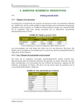 37
Plan de Desarrollo Municipal San Antonio de Esmoruco


               4 ASPECTOS ECONÓMICO PRODUCTIVOS
4.1                                                    Acceso y Uso del Suelo

4.1.1 Tamaño y Uso de la tierra

La jurisdicción municipal de San Antonio de Esmoruco tiene una extensión territorial
de 674200 Has, de las cuales el 83% es aprovechada para el pastoreo del ganado
camélido, ovino y caprino, un 14,98% son tierras eriales sin ningún uso, solo el 0,0143%
de la superficie total esta siendo ocupada por la agricultura alcanzando
aproximadamente a 97 Has.

                                  CUADRO 35: Tamaño y uso de la Tierra
                                                Superficie y Ocupación en Has
                     Municipio                                                       Total Has.
                                          Pastoreo        Cultivo         Eriales
               S. A. Esmoruco          573070            97            101033       674200
               Total %                 85%               0,014%        14,98%       100%
                  Fuente: Elaborado con base en diagnóstico 2006, Medicus Mundi
Las comunidades con más áreas de cultivo son S.A. de Esmoruco, Río Seco, Río
Mojón; por el contrario la comunidad que no cuenta con terrenos apropiados para la
agricultura es Río Chilenas.
4.1.2 Uso y Tamaño de la propiedad a nivel comunal

Del total de la superficie municipal, aproximadamente existen 573.070 Has.
aprovechadas para el pastoreo extensivo de ganado, la mayor extensión de esta
área corresponde a la comunidad de San Antonio de Esmoruco, seguida de Río
Chilenas, Guadalupe, El Tholar y Río Seco, las de menor área de pastoreo son la
comunidad de Río Mojón y Quillacas.

                             CUADRO 36: Área Aprovechada por el Pastoreo
                                                                       Área de
                                       Comunidades
                                                                    Pastoreo en %
                                 S. A. Esmoruco              31
                                 Río Chilenas                19
                                 Guadalupe                   18
                                 Tholar                      15
                                 Río Seco                    12
                                 Río Mojón                   4
                                 Quillacas                   1
                                 TOTAL                       100%
                       Fuente: Elaborado en base al diagnóstico comunal 2006.




Medicus Mundi
 