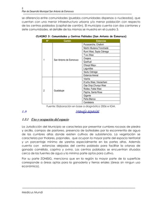 5
Plan de Desarrollo Municipal San Antonio de Esmoruco

se diferencia entre comunidades (pueblos comunidades dispersas o nucleadas), que
cuentan con una menor infraestructura urbana y/o menor población con respecto
de los centros poblados (capital de cantón). El municipio cuenta con dos cantones y
siete comunidades, el detalle de los mismos se muestra en el cuadro 3.

              CUADRO 3: Comunidades y Centros Poblados (San Antonio de Esmoruco)
                         Nº               Cantón                        Estancias
                                                           Pucacancha, Challviri
                                                           Martín Mudana,Tronchadá
                                                           Rumi Wasi, Sayta Ciénega
                                                           T’uru Wasi
                                                           Ovejera
                     1          San Antonio de Esmoruco
                                                           Queñual
                                                           Chaupi Mayu
                                                           Lagunillas
                                                           Sautu Ciénaga
                                                           Estancia Arenal
                                                           Viacha
                                                           K’uchu Wasi, Visciachani
                                                           Oqe Orqo,Churqui Wasi
                                                           Rodeo, Falda Wasi
                     2          Guadalupe
                                                           Pajcha, Santa Rosa
                                                           Gigante
                                                           Peña Blanca
                                                           Candelaria
                         Fuente: Elaboración en base a diagnóstico 2006 e IGM.

1.3                                                    Manejo espacial

1.3.1 Uso y ocupación del espacio

La Jurisdicción del Municipio se caracteriza por presentar cumbres rocosas de piedra
y arcilla, campos de pastoreo, presencia de bofedales por la esconrrentía de agua
de las cumbres altas donde existen cultivos de subsistencia. La vegetación se
caracteriza por tholares, pajonales, que ocupan la mayor parte del espacio territorial
y un porcentaje mínimo de yaretas especialmente en las partes altas. Además
cuenta con estancias alejadas del centro poblado para facilitar la crianza de
ganado camélido, caprino y ovino. Los centros poblados se encuentran situados
cerca de las fuentes de agua y la mínima parte aptos para cultivo.
Por su parte ZONISIG, menciona que en la región la mayor parte de la superficie
corresponde a áreas aptas para la ganadería y tierras eriales (áreas sin ningun uso
económico).




Medicus Mundi
 