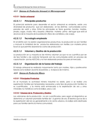 56
Plan de Desarrollo Municipal San Antonio de Esmoruco

4.2.5 Sistemas de Producción Artesanal y/o Microempresarial

4.2.5.1 Sector artesanal

4.2.5.1.1         Principales productos
El potencial existente para desarrollar el sector artesanal es evidente, existe una
diversidad de productos que son elaborados en las distintas comunidades como:
prendas de vestir y otros. Entre los principales se tiene guantes, hondas, medias,
phullus, sogas, chulos, hilo y bayeta; utilizando materia prima del lugar que está al
alcance de la mayoría de la población (fibra de camélidos y de oveja).

4.2.5.1.2         Tecnología empleada
En el distrito aún no existen organizaciones productivas, la producción es aún familiar
y manual, la totalidad de los productos elaborados son textiles con materia prima
local ,lo que permite abaratar los costos de producción.

4.2.5.1.3         Volumen y Destino de la producción
La producción en su mayoría es de mínimo volumen ya que no se cuantifica por ser
de tipo familiar y de carácter temporal; aún las comunidades están en proceso de
capacitación por las AZCCAS y no han elaborado productos para el mercado.

4.2.5.1.4         Organización de la fuerza del trabajo
El trabajo artesanal es realizado mayormente tanto por madres, hijas y padres,estas
labores se lo realizan durante el pastoreo, y la época de invierno.
4.2.6 Sistema de Producción Minera

4.2.6.1 Principales Productos
En el municipio la actividad minera industrial no existe, pero si se realiza una
explotación familiar por temporadas necesarias y este tipo de producción familiar no
es cuantificada; y la misma está enmarcada a la explotación de oro y otros
minerales no metálicos como la kollpa, yeso y cal.

4.2.6.2 Volumen de la Producción y Destino
Los volúmenes de la producción no son cuantificadas, pero según el diagnóstico se
determinó un volumen promedio familiar de 1.5 gramos de oro. El destino que se da a
la explotación del oro es generalmente a la venta urbana y la kollpa está destinada
para uso familiar dentro la misma comunidad.




Medicus Mundi
 