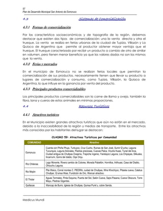 57
Plan de Desarrollo Municipal San Antonio de Esmoruco

4.3                                                    Sistemas de Comercialización

4.3.1 Formas de comercialización

Por las característica socioeconómicas y de topografía de la región, debemos
destacar que existen dos tipos de comercialización: una la venta directa y otra el
trueque. La venta se realiza en ferias urbanas de la ciudad de Tupiza, Villazón y La
Quiaca de Argentina que permite al productor obtener mayor ventaja que el
trueque. El trueque caracterizado por recibir un producto a cambio de otro de similar
en volumen, pero tienen menor beneficio ya que los valores dados no son los mismos
que la venta.
4.3.2 Ferias y mercados

En el municipio de Esmoruco no se realizan ferias locales que permitan la
comercialización de sus productos, necesariamente tienen que llevar su producto a
lugares de comercialización y consumo, como Tupiza, Villazón, la Quiaca de
Argentina, lo que influye en la ganancia por venta del producto.
4.3.3 Principales productos comercializables

Los principales productos comercializables son la carne de llama y oveja, también la
fibra, lana y cueros de estos animales en mínimas proporciones.
4.4                                                    Recursos Turísticos

4.4.1 Atractivos turísticos

En el Municipio existen grandes atractivos turísticos que aún no están en el mercado,
debido a la inaccesibilidad de la región y medios de transporte. Entre los atractivos
más conocidos por los habitantes del lugar se destacan:

                            CUADRO 59: Atractivos Turísticos por Comunidad
    COMUNIDAD                                                     Atractivo

                      Cuenta con Phiña Phujo, Turkuyoc, Cruz Cucho, Ruinas de San José, Sumir Q’ucha, Laguna
                      Tucunquis, Laguna Arenales, Piedras preciosas, Cuevas Palca, Vicuña Huasi, Tunel del Inca,
  Esmoruco
                      Ciudad antigua de Chullpas Ovejería, Trapiche ingenio, Yaretayoc Laguna, Los Chipayas, Silkuska,
                      Incarrumi, Gorra del diablo, Oqe Orqu.

                      Lago Morante, Rivera cambio de Colores, Morada Pabellón, Hornillos, Intihuasi, Casa del Diablo,
  Río Chilenas
                      Ohouchu Laguna.
                      Pila Waico, Corral montes C. PIEDRA, cuidad de Chullpas, Wira Khochiyoc, Pitaska cueva, Calatus
  Rio Mojón
                      Chullpar, Q’uinsa Wasi, Fundición de Oro, Wancar atractivo.
                      Aguas Termales, Pinta Esquina, Puerta del Sol, Salón Cueva, Sajra Pasana, Cueva Obscura, Torre
  El Tholar
                      Mayu, Piedras Gigantes.
  Quillacas           Wancap de Burro, Iglesia de Chullpas, Quinsa Punk’u, cobre Senda.




Medicus Mundi
 