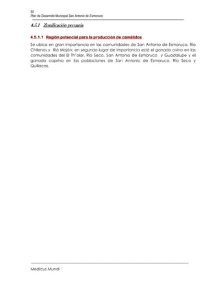 59
Plan de Desarrollo Municipal San Antonio de Esmoruco

4.5.1 Zonificación pecuaria

4.5.1.1 Región potencial para la producción de camélidos
Se ubica en gran importancia en las comunidades de San Antonio de Esmoruco, Río
Chilenas y Rió Mojón; en segundo lugar de importancia está el ganado ovino en las
comunidades del El Th’olar, Río Seco, San Antonio de Esmoruco y Guadalupe y el
ganado caprino en las poblaciones de San Antonio de Esmoruco, Río Seco y
Quillacas.




Medicus Mundi
 