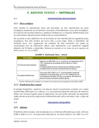 6
Plan de Desarrollo Municipal San Antonio de Esmoruco


                     2 ASPCTOS FISICO – NATURALES
2.1                                                    Características del ecosistema

2.1.1 Pisos ecológicos

Para facilitar la descripción física del Municipio, se han identificado los pisos
ecológicos existentes en el territorio municipal, entendiéndose como piso ecológico,
al conjunto de factores bióticos y abióticos similares en un espacio determinado que
se caracterizan del resto por la similitud de sus características.
De acuerdo a esta definición en el Municipio se han identificado los siguientes pisos
ecológicos: Piso Alto Andino de puna alta y puna baja, Árido a Semiárido, de
matorral seco, con vegetación de pradera de alta montaña. Los suelos se
caracterizan por ser altamente salinos, que representan una cobertura vegetal
dispersa de th’olares y pajonales. (Referencia basada en el mapa de eco regiones de
Bolivia, Ibisch, (P.L. et. al. 2003).

                                   CUADRO 4: Zonificación físico – natural
               Piso ecológico                                         Comunidades

                                         Regiones con 3600-4800 m.s.n.m., de clima frio, con temperaturas de 9 a
                                         10ºC, comprende las comunidades de Río Chilenas, el Tholar y
      Puna Alta de matorral desértico    Guadalupe.
                                         El Paisaje presenta serranías, planicies de poca pendiente y laderas
                                         onduladas donde se encuentra importantes áreas de pastoreo.

                                         Zonas entre 3300 a 3600 m.s.n.m., de clima templado mesotermal,
                                         templado frio en las partes altas, con 10 a 13ºC, identificando a las
      Puna Baja de Matorral seco
                                         comunidades de Río Mojón, Río Seco y una parte de San Antonio de
                                         Esmoruco donde se encuentra superficie agrícola.

        Fuente: Elaboración propia con base en el mapa de ecoregiones de Bolivia 2003.
2.1.2 Zonificación físico natural

El paisaje fisiográfico, presenta una llanura aluvial suavemente anulado con suelos
superficiales alternado con colinas; a su vez presenta planicies extensas de extrema
áridos con escasos lugares para la agricultura, los que están ubicados en pequeños
valles donde se practica agricultura rudimentaria del cultivo de haba, maíz y algo de
papa.
2.2                                                    Descripción fisiográfica

2.2.1 Altitudes

El territorio del Municipio está localizado en un intervalo altitudinal que varía entre los
3.580 a 4460 m.s.n.m., el mayor pico elevado es el cerro Morok’o con 5681 m.s.n.m.


Medicus Mundi
 