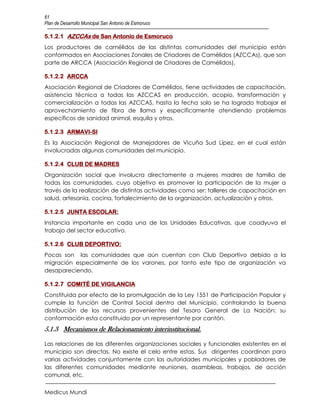 61
Plan de Desarrollo Municipal San Antonio de Esmoruco

5.1.2.1 AZCCAs de San Antonio de Esmoruco
Los productores de camélidos de las distintas comunidades del municipio están
conformados en Asociaciones Zonales de Criadores de Camélidos (AZCCAs), que son
parte de ARCCA (Asociación Regional de Criadores de Camélidos),

5.1.2.2 ARCCA
Asociación Regional de Criadores de Camélidos, tiene actividades de capacitación,
asistencia técnica a todas las AZCCAS en producción, acopio, transformación y
comercialización a todas las AZCCAS, hasta la fecha solo se ha logrado trabajar el
aprovechamiento de fibra de llama y específicamente atendiendo problemas
específicos de sanidad animal, esquila y otros.

5.1.2.3 ARMAVI-SI
Es la Asociación Regional de Manejadores de Vicuña Sud Lípez, en el cual están
involucradas algunas comunidades del municipio.

5.1.2.4 CLUB DE MADRES
Organización social que involucra directamente a mujeres madres de familia de
todas las comunidades, cuyo objetivo es promover la participación de la mujer a
través de la realización de distintas actividades como ser: talleres de capacitación en
salud, artesanía, cocina, fortalecimiento de la organización, actualización y otros.

5.1.2.5 JUNTA ESCOLAR:
Instancia importante en cada una de las Unidades Educativas, que coadyuva el
trabajo del sector educativo.

5.1.2.6 CLUB DEPORTIVO:
Pocas son las comunidades que aún cuentan con Club Deportivo debido a la
migración especialmente de los varones, por tanto este tipo de organización va
desapareciendo.

5.1.2.7 COMITÉ DE VIGILANCIA
Constituida por efecto de la promulgación de la Ley 1551 de Participación Popular y
cumple la función de Control Social dentro del Municipio, controlando la buena
distribución de los recursos provenientes del Tesoro General de La Nación; su
conformación esta constituido por un representante por cantón.
5.1.3 Mecanismos de Relacionamiento interinstitucional.

Las relaciones de las diferentes organizaciones sociales y funcionales existentes en el
municipio son directas. No existe el celo entre estas. Sus dirigentes coordinan para
varias actividades conjuntamente con las autoridades municipales y pobladores de
las diferentes comunidades mediante reuniones, asambleas, trabajos, de acción
comunal, etc.


Medicus Mundi
 