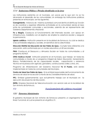 62
Plan de Desarrollo Municipal San Antonio de Esmoruco

5.1.4 Instituciones Públicas y Privadas identificadas en las áreas

Las instituciones existentes en el municipio, son pocas por lo que aún no se ha
alcanzado el desarrollo de las comunidades; sin embargo las instituciones públicas
presentes en el Municipio, son las siguientes:
Corregimiento.- Instancia de máxima autoridad comunal dentro el distrito; su función
es de coordinar y organizar diferentes actividades en la comunidad; siendo el nexo
entre las autoridades comunales y seccionales, además de ser representante del
Gobierno Departamental y Nacional.
Fe y Alegría. Coadyuva al funcionamiento del internado escolar, con apoyo en
infraestructura, mobiliario con el objetivo de ampliar la cobertura escolar y asegurar
la permanecía.
Iglesia católica.- Institución presente en la localidad de Esmoruco, la cúal se dedica
a las actividades religiosas y sociales, en beneficio de la colectividad.
Dirección Distrital de Educación de San Pablo de Lípez.- Cumple tares referentes a la
educación, está conformado por un núcleo educativo y 6 UE seccionales.
PMA: Coadyuva al Desayuno y Almuerzo Escolar en todas las comunidades y al
programa ALFALIT.
ONG medicus mundi: institución presente en el municipio, que trabaja en todas las
comunidades a través de un programa integral de Salud, Educación, Saneamiento
Básico, Fortalecimiento de las capacidades locales, capacitación y asistencia
técnica en la producción agrícola, ganadera, construcciones civiles y otros, etc.
Programa de Alfabetización del Gobierno Nacional Yo Si Puedo, está siendo
implementado en todas las comunidades del Municipio.
Centro de Salud San Pablo de Lipez.- Es la entidad responsable del funcionamiento de
servicios de salud en la sección a través de los 5 establecimientos de salud.
FPS.- Entidad gubernamental, que actualmente trabaja con el Municipio en                       la
ejecución de proyectos de Educación.
ENTEL: Empresa Nacional de Telecomunicación con servicio solo en la localidad de
San Antonio de Esmoruco.
5.2                                                    Funcionamiento del Gobierno Municipal

5.2.1 Estructura Administrativa

El gobierno Municipal de San Antonio de Esmoruco presenta un organigrama tipo
lineal funcional, el cual se presenta en el gráfico 21.




Medicus Mundi
 