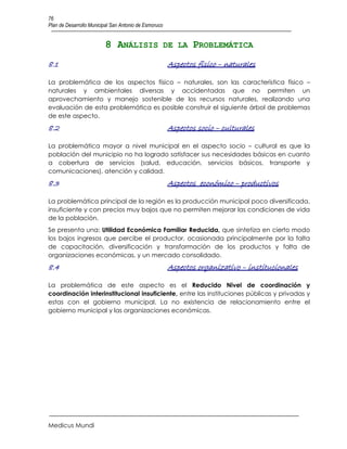 76
Plan de Desarrollo Municipal San Antonio de Esmoruco


                         8 ANÁLISIS DE LA PROBLEMÁTICA
8.1                                                    Aspectos físico – naturales

La problemática de los aspectos físico – naturales, son las característica físico –
naturales y ambientales diversas y accidentadas que no permiten un
aprovechamiento y manejo sostenible de los recursos naturales, realizando una
evaluación de esta problemática es posible construir el siguiente árbol de problemas
de este aspecto.
8.2                                                    Aspectos socio – culturales

La problemática mayor a nivel municipal en el aspecto socio – cultural es que la
población del municipio no ha logrado satisfacer sus necesidades básicas en cuanto
a cobertura de servicios (salud, educación, servicios básicos, transporte y
comunicaciones), atención y calidad.
8.3                                                    Aspectos económico – productivos

La problemática principal de la región es la producción municipal poco diversificada,
insuficiente y con precios muy bajos que no permiten mejorar las condiciones de vida
de la población.
Se presenta una: Utilidad Económica Familiar Reducida, que sintetiza en cierto modo
los bajos ingresos que percibe el productor, ocasionada principalmente por la falta
de capacitación, diversificación y transformación de los productos y falta de
organizaciones económicas, y un mercado consolidado.
8.4                                                    Aspectos organizativo – institucionales

La problemática de este aspecto es el Reducido Nivel de coordinación y
coordinación interinstitucional insuficiente, entre las instituciones públicas y privadas y
estas con el gobierno municipal. La no existencia de relacionamiento entre el
gobierno municipal y las organizaciones económicas.




Medicus Mundi
 