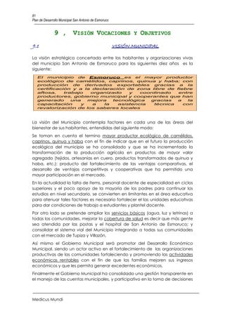 81
Plan de Desarrollo Municipal San Antonio de Esmoruco


               9 , VISIÓN VOCACIONES Y OBJETIVOS
9.1                                                    VISIÓN MUNICIPAL

La visión estratégica concertada entre los habitantes y organizaciones vivas
del municipio San Antonio de Esmoruco para los siguientes diez años es la
siguiente:
   El municipio de Esmoruco es el mayor productor
   ecológico de camélidos, caprinos, quinua y haba; con
   producción     de   derivados   exportables  gracias a   la
   certificación y a la declaración de zona libre de fiebre
   aftosa,    trabajo    organizado    y   coordinado   entre
   productores, gobierno municipal y cooperantes que han
   generado      una    mejora   tecnológica   gracias  a   la
   capacitación      y    a   la   asistencia   técnica   con
   revalorización de los saberes locales



La visión del Municipio contempla factores en cada una de las áreas del
bienestar de sus habitantes, entendidas del siguiente modo:
Se toman en cuenta el termino mayor productor ecológico de camélidos,
caprinos, quinua y haba con el fin de indicar que en el futuro la producción
ecológica del municipio se ha consolidado y que se ha incrementado la
transformación de la producción agrícola en productos de mayor valor
agregado (tejidos, artesanías en cuero, productos transformados de quinua y
haba, etc.); producto del fortalecimiento de las ventajas comparativas, el
desarrollo de ventajas competitivas y cooperativas que ha permitido una
mayor participación en el mercado.
En la actualidad la falta de ítems, personal docente de especialidad en ciclos
superiores y el poco apoyo de la mayoría de los padres para continuar los
estudios en nivel secundario, se convierten en limitantes en el área educativa
para atenuar tales factores es necesario fortalecer el las unidades educativas
para dar condiciones de trabajo a estudiantes y plantel docente.
Por otro lado se pretende ampliar los servicios básicos (agua, luz y letrinas) a
todas las comunidades, mejorar la cobertura de salud es decir que más gente
sea atendida por las postas y el hospital de San Antonio de Esmoruco; y
consolidar el sistema vial del Municipio integrando a todas sus comunidades
con el mercado de Tupiza y Villazón.
Así mismo el Gobierno Municipal será promotor del Desarrollo Económico
Municipal, siendo un actor activo en el fortalecimiento de las organizaciones
productivas de las comunidades fortaleciendo y promoviendo las actividades
económicas rentables con el fin de que las familias mejoren sus ingresos
económicos y que les permita generar excedentes económicos.
Finalmente el Gobierno Municipal ha consolidado una gestión transparente en
el manejo de las cuentas municipales, y participativo en la toma de decisiones



Medicus Mundi
 