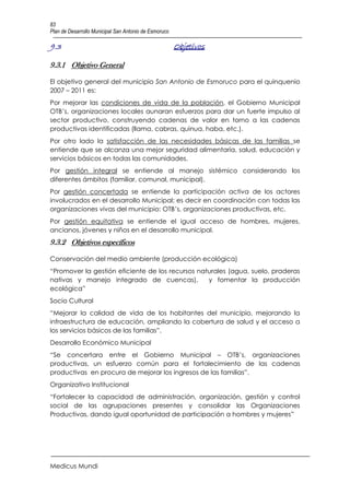 83
Plan de Desarrollo Municipal San Antonio de Esmoruco

9.3                                                    Objetivos

9.3.1 Objetivo General

El objetivo general del municipio San Antonio de Esmoruco para el quinquenio
2007 – 2011 es:
Por mejorar las condiciones de vida de la población, el Gobierno Municipal
OTB’s, organizaciones locales aunaran esfuerzos para dar un fuerte impulso al
sector productivo, construyendo cadenas de valor en torno a las cadenas
productivas identificadas (llama, cabras, quinua, haba, etc.).
Por otro lado la satisfacción de las necesidades básicas de las familias se
entiende que se alcanza una mejor seguridad alimentaría, salud, educación y
servicios básicos en todas las comunidades.
Por gestión integral se entiende al manejo sistémico considerando los
diferentes ámbitos (familiar, comunal, municipal).
Por gestión concertada se entiende la participación activa de los actores
involucrados en el desarrollo Municipal; es decir en coordinación con todas las
organizaciones vivas del municipio: OTB’s, organizaciones productivas, etc.
Por gestión equitativa se entiende el igual acceso de hombres, mujeres,
ancianos, jóvenes y niños en el desarrollo municipal.
9.3.2 Objetivos específicos

Conservación del medio ambiente (producción ecológica)
“Promover la gestión eficiente de los recursos naturales (agua, suelo, praderas
nativas y manejo integrado de cuencas),           y fomentar la producción
ecológica”
Socio Cultural
“Mejorar la calidad de vida de los habitantes del municipio, mejorando la
infraestructura de educación, ampliando la cobertura de salud y el acceso a
los servicios básicos de las familias”.
Desarrollo Económico Municipal
“Se concertara entre el Gobierno Municipal – OTB’s, organizaciones
productivas, un esfuerzo común para el fortalecimiento de las cadenas
productivas en procura de mejorar los ingresos de las familias”.
Organizativo Institucional
“Fortalecer la capacidad de administración, organización, gestión y control
social de las agrupaciones presentes y consolidar las Organizaciones
Productivas, dando igual oportunidad de participación a hombres y mujeres”




Medicus Mundi
 