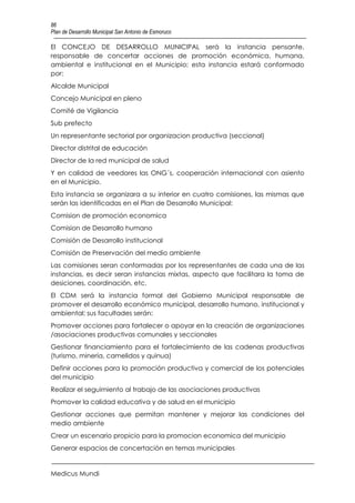 86
Plan de Desarrollo Municipal San Antonio de Esmoruco

El CONCEJO DE DESARROLLO MUNICIPAL será la instancia pensante,
responsable de concertar acciones de promoción económica, humana,
ambiental e institucional en el Municipio; esta instancia estará conformado
por:
Alcalde Municipal
Concejo Municipal en pleno
Comité de Vigilancia
Sub prefecto
Un representante sectorial por organizacion productiva (seccional)
Director distrital de educación
Director de la red municipal de salud
Y en calidad de veedores las ONG´s, cooperación internacional con asiento
en el Municipio.
Esta instancia se organizara a su interior en cuatro comisiones, las mismas que
serán las identificadas en el Plan de Desarrollo Municipal:
Comision de promoción economica
Comision de Desarrollo humano
Comisión de Desarrollo institucional
Comisión de Preservación del medio ambiente
Las comisiones seran conformadas por los representantes de cada una de las
instancias, es decir seran instancias mixtas, aspecto que facilitara la toma de
desiciones, coordinación, etc.
El CDM será la instancia formal del Gobierno Municipal responsable de
promover el desarrollo económico municipal, desarrollo humano, institucional y
ambiental; sus facultades serán:
Promover acciones para fortalecer o apoyar en la creación de organizaciones
/asociaciones productivas comunales y seccionales
Gestionar financiamiento para el fortalecimiento de las cadenas productivas
(turismo, minería, camelidos y quinua)
Definir acciones para la promoción productiva y comercial de los potenciales
del municipio
Realizar el seguimiento al trabajo de las asociaciones productivas
Promover la calidad educativa y de salud en el municipio
Gestionar acciones que permitan mantener y mejorar las condiciones del
medio ambiente
Crear un escenario propicio para la promocion economica del municipio
Generar espacios de concertación en temas municipales


Medicus Mundi
 