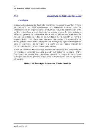 87
Plan de Desarrollo Municipal San Antonio de Esmoruco



10.2                                                   Estrategias de Desarrollo Económico
       Municipal

En la actualidad el eje del Desarrollo Económico Municipal a nivel San Antonio
de Esmoruco, no esta consolidado por diferentes factores; falta de
establecimiento de organizaciones productivas, reducida coordinación entre
familias productoras y organizaciones de ayuda y otros. En este sentido es
necesario generar las condiciones en el ámbito productivo, insertando de
manera organizada a todas las comunidades de la sección en torno a
organizaciones productivas que permitan aprovechar las economías de
escala, garantizar la calidad de producción ecológica y lograr mejores precios
para los productos de la región y a partir de esto poder mejorar las
condiciones de vida de las comunidades locales.
El Plan de Desarrollo Municipal San Antonio de Esmoruco esta concebido en
ese marco, se entiende que solo la unión del Gobierno Municipal –OTB’s–
Organizaciones productivas permitirán construir el desarrollo económico
Municipal; que en los primeros cinco años se materializara con las siguientes
estrategias:

                GRAFICO 28: Estrategias de Desarrollo Económico Municipal




Medicus Mundi
 
