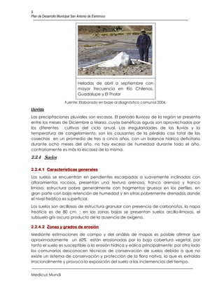 9
Plan de Desarrollo Municipal San Antonio de Esmoruco




                                Heladas de abril a septiembre con
                                mayor frecuencia en Río Chilenas,
                                Guadalupe y El Tholar

                       Fuente: Elaborado en base al diagnóstico comunal 2006.
Lluvias
Las precipitaciones pluviales son escasas, El periodo lluvioso de la región se presenta
entre los meses de Diciembre a Marzo, cuyas benéficas aguas son aprovechadas por
los diferentes   cultivos del ciclo anual. Las irregularidades de las lluvias y la
temperatura de congelamiento, son los causantes de la pérdida casi total de las
cosechas en un promedio de tres a cinco años, con un balance hídrico deficitario
durante ocho meses del año, no hay exceso de humedad durante todo el año,
contrariamente es más la escasez de la misma.
2.2.4 Suelos

2.2.4.1 Características generales
Los suelos se encuentran en pendientes escarpadas a suavemente inclinadas con
afloramientos rocosos, presentan una textura arenosa, franco arenosa y franco
limosa, estructura pobre generalmente con fragmentos gruesos en los perfiles, en
gran parte con baja retención de humedad y en otras pobremente drenados donde
el nivel freático es superficial.
Los suelos son arcillosos de estructura granular con presencia de carbonatos, la napa
freática es de 80 cm. ; en las zonas bajas se presentan suelos arcillo-limosos, el
subsuelo gris oscuro producto de la ausencia de oxígeno.

2.2.4.2 Zonas y grados de erosión
Mediante estimaciones de campo y del análisis de mapas es posible afirmar que
aproximadamente un 60% están erosionadas por la baja cobertura vegetal, por
tanto el suelo es susceptible a la erosión hídrica y eólica principalmente; por otro lado
los comunarios desconocen técnicas de conservación de suelos debido a que no
existe un sistema de conservación y protección de la flora nativa, la que es extraída
irracionalmente y provoca la exposición del suelo a las inclemencias del tiempo.


Medicus Mundi
 