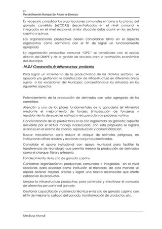 91
Plan de Desarrollo Municipal San Antonio de Esmoruco

Es necesario consolidar las organizaciones comunales en torno a la crianza del
ganado camélido (AZCCAS) descentralizadas en el nivel comunal e
integradas en el nivel seccional; similar situación debe ocurrir en los sectores
caprino y quinua.
Las organizaciones productivas deben consolidarse tanto en el aspecto
organizativo como normativo con el fin de lograr un funcionamiento
apropiado
La organización productiva comunal “OPC” se beneficiara con el apoyo
directo del DIMPE y de la gestión de recursos para la promoción económica
del Municipio
10.2.3 Construcción de infraestructura productiva

Para lograr un incremento de la productividad de los distintos sectores se
apoyará y/o gestionara la construcción de infraestructura en diferentes áreas
sujeta a las vocaciones del Municipio; concentrándose los esfuerzos en los
siguientes aspectos:


Potenciamiento de la producción de derivados con valor agregado de los
camélidos
Atención a uno de los pilares fundamentales de la ganadería (el Alimento)
mediante el mejoramiento de forrajes (introducción de forrajeras y
repoblamiento de especies nativas) y recuperación de praderas nativas
Concientización de los productores en la cría organizada del ganado; aspecto
relevante por el actual manejo inadecuado, con esta propuesta se lograra
avances en el sistema de crianza, reproducción y comercialización.
Buscar mecanismos para reducir el ataque de animales peligrosos, en
instituciones afines al rubro y acciones conjuntas planificadas.
Consolidar el apoyo insitucional con apoyo municipal para facilitar la
transferencia de tecnología que permita mejorar la producción de derivados
como el charque, fibra y artesanía
Fortalecimiento de la cría de ganado caprino
Conformar organizaciones productivas comunales e integradas en el nivel
seccional, para acceder como institución al mercado, de esta manera se
espera obtener mejores precios y lograr una marca reconocida que oferte
calidad en los productos.
Mejorar la infraestructura productiva, para potenciar y efectivizar el consumo
de alimentos por parte del ganado.
Gestionar capacitación y asistencia técnica en la cría de ganado caprino con
el fin de mejorar la calidad del ganado, transformación de productos, etc.




Medicus Mundi
 