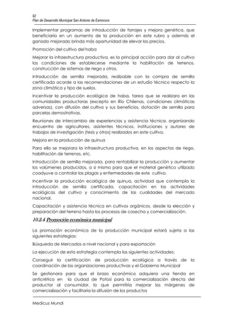 92
Plan de Desarrollo Municipal San Antonio de Esmoruco

Implementar programas de introducción de forrajes y mejora genética, que
beneficiaría en un aumento de la producción en este rubro y además el
ganado mejorado brinda más oportunidad de elevar los precios.
Promoción del cultivo del haba
Mejorar la infraestructura productiva, es la principal acción para dar al cultivo
las condiciones de establecerse mediante la habilitación de terrenos,
construcción de sistemas de riego y otros.
Introducción de semilla mejorada, realizable con la compra de semilla
certificada acorde a las recomendaciones de un estudio técnico respecto la
zona climática y tipo de suelos.
Incentivar la producción ecológica de haba, tarea que se realizara en las
comunidades productoras (excepto en Río Chilenas, condiciones climáticas
adversas), con difusión del cultivo y sus beneficios, dotación de semilla para
parcelas demostrativas.
Reuniones de intercambio de experiencias y asistencia técnica, organizando
encuentro de agricultores, asistentes técnicos, instituciones y autores de
trabajos de investigación (tesis y otros) realizados en este cultivo.
Mejora en la producción de quinua
Para ello se mejorara la infraestructura productiva, en los aspectos de riego,
habilitación de terrenos, etc.
Introducción de semilla mejorada, para rentabilizar la producción y aumentar
los volúmenes producidos, a si mismo para que el material genético utilizado
coadyuve a controlar las plagas y enfermedades de este cultivo.
Incentivar la producción ecológica de quinua, actividad que contempla la
introducción de semilla certificada, capacitación en las actividades
ecológicas del cultivo y conocimiento de las cualidades del mercado
nacional.
Capacitación y asistencia técnica en cultivos orgánicos, desde la elección y
preparación del terreno hasta los procesos de cosecha y comercialización.
10.2.4 Promoción económica municipal

La promoción económica de la producción municipal estará sujeta a las
siguientes estrategias:
Búsqueda de Mercados a nivel nacional y para exportación
La ejecución de esta estrategia contempla las siguientes actividades:
Conseguir la certificación de producción ecológica a través de la
coordinación de las organizaciones productivas y el Gobierno Municipal
Se gestionara para que el brazo económico adquiera una tienda en
anticrético en la ciudad de Potosí para la comercialización directa del
productor al consumidor, lo que permitiría mejorar los márgenes de
comercialización y facilitaría la difusión de los productos

Medicus Mundi
 